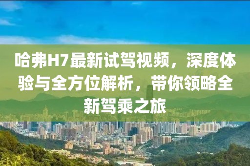 哈弗H7最新試駕視頻，深度體驗(yàn)與全方位解析，帶你領(lǐng)略全新駕乘之旅