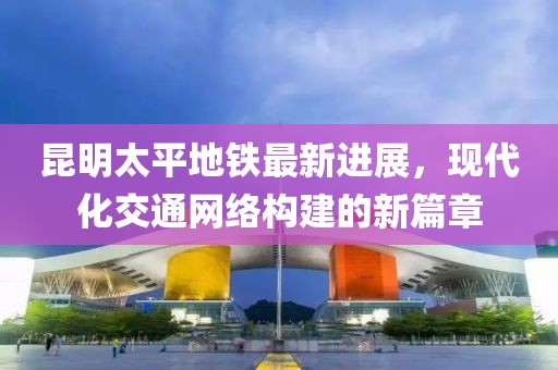 昆明太平地鐵最新進(jìn)展，現(xiàn)代化交通網(wǎng)絡(luò)構(gòu)建的新篇章