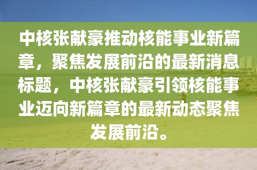 中核張獻(xiàn)豪推動(dòng)核能事業(yè)新篇章，聚焦發(fā)展前沿的最新消息標(biāo)題，中核張獻(xiàn)豪引領(lǐng)核能事業(yè)邁向新篇章的最新動(dòng)態(tài)聚焦發(fā)展前沿。