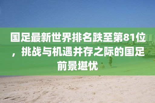 國足最新世界排名跌至第81位，挑戰(zhàn)與機遇并存之際的國足前景堪憂