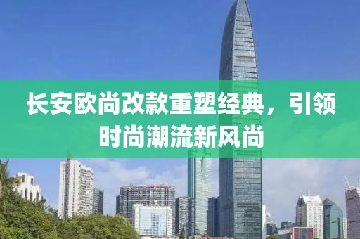 長安歐尚改款重塑經(jīng)典，引領時尚潮流新風尚