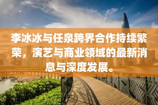 李冰冰與任泉跨界合作持續(xù)繁榮，演藝與商業(yè)領(lǐng)域的最新消息與深度發(fā)展。