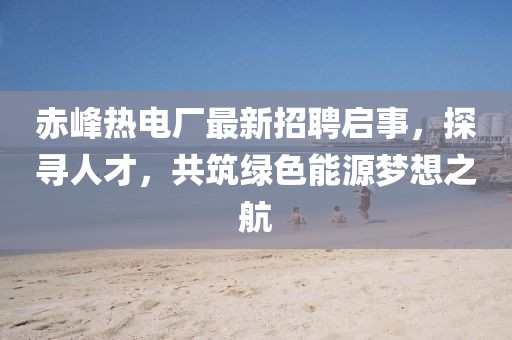 赤峰熱電廠最新招聘啟事，探尋人才，共筑綠色能源夢想之航