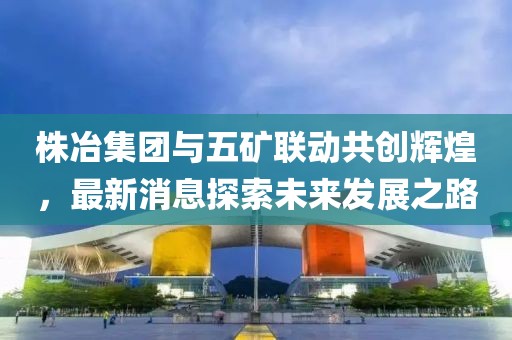 株冶集團與五礦聯動共創(chuàng)輝煌，最新消息探索未來發(fā)展之路