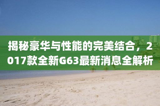 揭秘豪華與性能的完美結合，2017款全新G63最新消息全解析