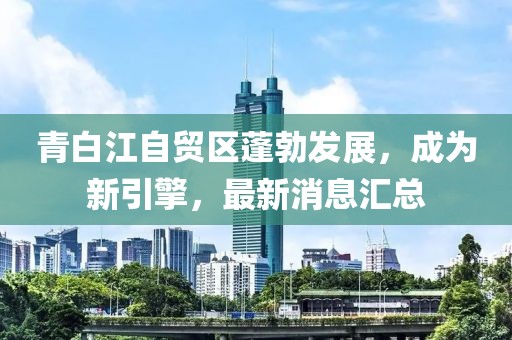 青白江自貿(mào)區(qū)蓬勃發(fā)展，成為新引擎，最新消息匯總