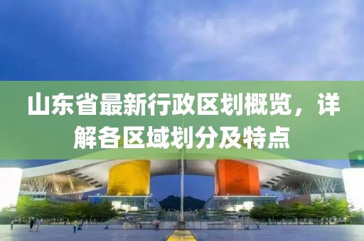 山東省最新行政區(qū)劃概覽，詳解各區(qū)域劃分及特點(diǎn)