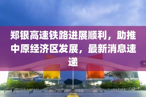 鄭銀高速鐵路進展順利，助推中原經(jīng)濟區(qū)發(fā)展，最新消息速遞