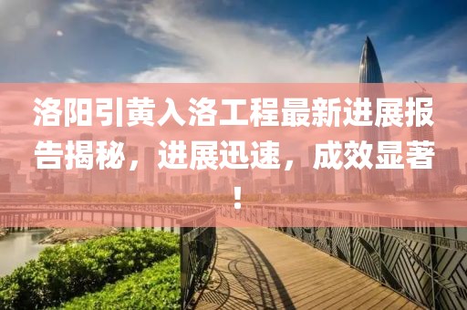 洛陽引黃入洛工程最新進展報告揭秘，進展迅速，成效顯著！