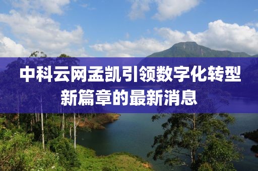 中科云網(wǎng)孟凱引領(lǐng)數(shù)字化轉(zhuǎn)型新篇章的最新消息