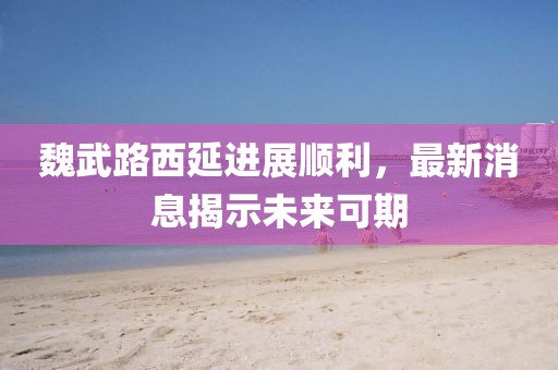 魏武路西延進(jìn)展順利，最新消息揭示未來(lái)可期