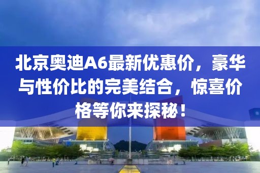 北京奧迪A6最新優(yōu)惠價(jià)，豪華與性價(jià)比的完美結(jié)合，驚喜價(jià)格等你來(lái)探秘！