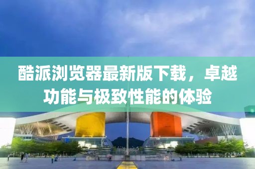 酷派瀏覽器最新版下載，卓越功能與極致性能的體驗(yàn)