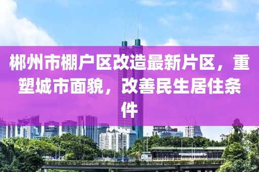 郴州市棚戶區(qū)改造最新片區(qū)，重塑城市面貌，改善民生居住條件