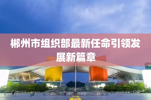 郴州市組織部最新任命引領(lǐng)發(fā)展新篇章