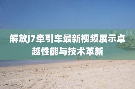 解放J7牽引車最新視頻展示卓越性能與技術(shù)革新