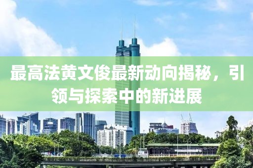 最高法黃文俊最新動(dòng)向揭秘，引領(lǐng)與探索中的新進(jìn)展