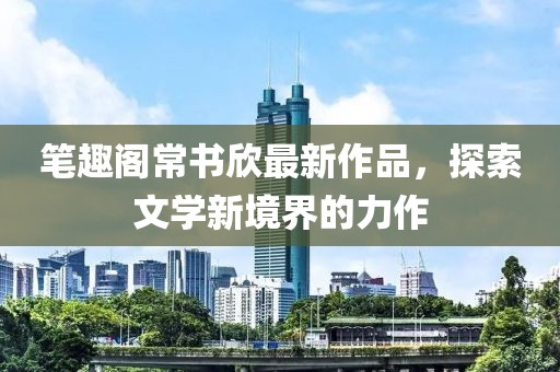 筆趣閣常書欣最新作品，探索文學(xué)新境界的力作
