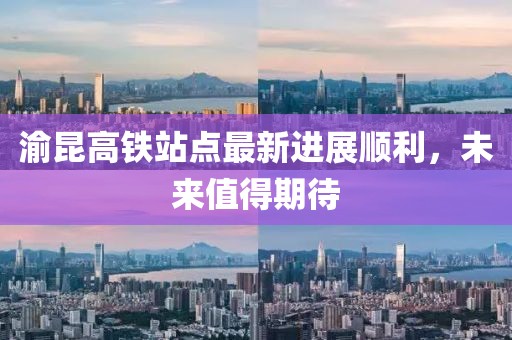 渝昆高鐵站點(diǎn)最新進(jìn)展順利，未來(lái)值得期待