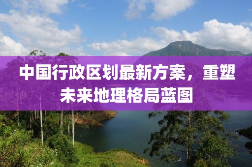 中國行政區(qū)劃最新方案，重塑未來地理格局藍(lán)圖