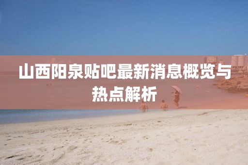 山西陽(yáng)泉貼吧最新消息概覽與熱點(diǎn)解析