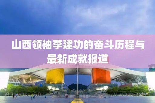 山西領(lǐng)袖李建功的奮斗歷程與最新成就報道