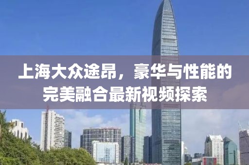 上海大眾途昂，豪華與性能的完美融合最新視頻探索