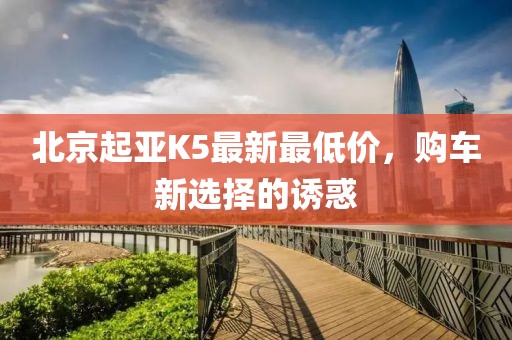 北京起亞K5最新最低價，購車新選擇的誘惑