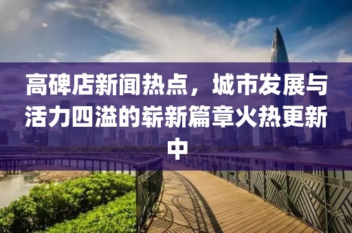 高碑店新聞熱點，城市發(fā)展與活力四溢的嶄新篇章火熱更新中