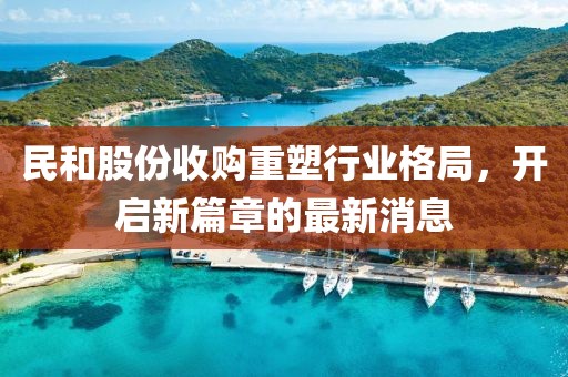 民和股份收購重塑行業(yè)格局，開啟新篇章的最新消息