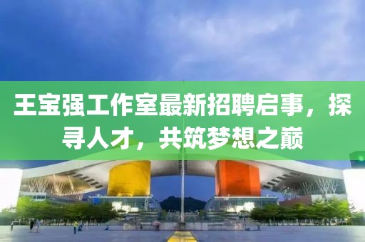 王寶強(qiáng)工作室最新招聘啟事，探尋人才，共筑夢想之巔