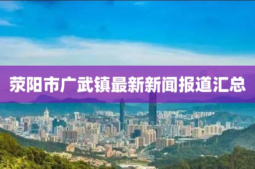 滎陽市廣武鎮(zhèn)最新新聞報(bào)道匯總