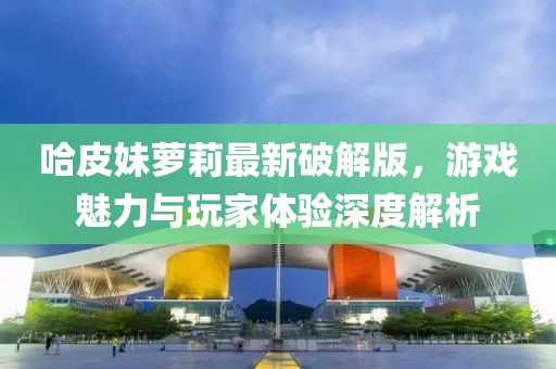 哈皮妹蘿莉最新破解版，游戲魅力與玩家體驗(yàn)深度解析
