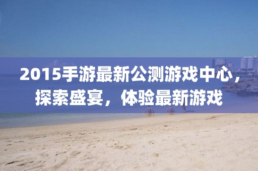 2015手游最新公測游戲中心，探索盛宴，體驗(yàn)最新游戲