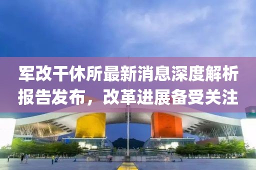 軍改干休所最新消息深度解析報告發(fā)布，改革進展備受關注