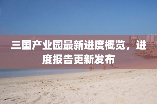 三國產(chǎn)業(yè)園最新進度概覽，進度報告更新發(fā)布