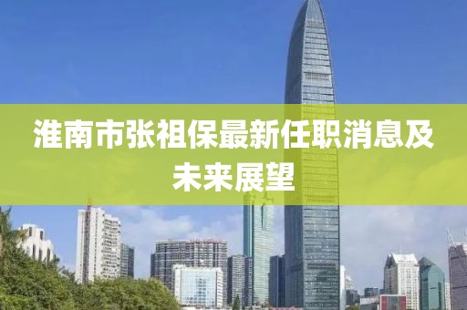 淮南市張祖保最新任職消息及未來(lái)展望