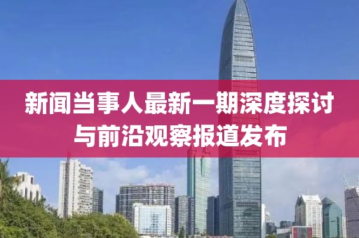 新聞當(dāng)事人最新一期深度探討與前沿觀察報(bào)道發(fā)布