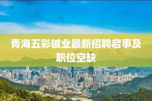 青海五彩堿業(yè)最新招聘啟事及職位空缺