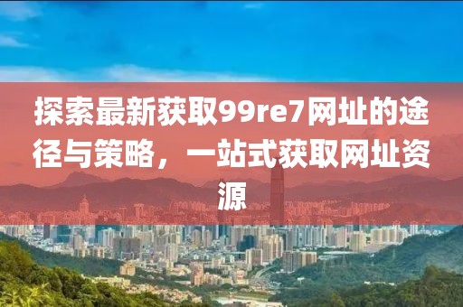 探索最新獲取99re7網(wǎng)址的途徑與策略，一站式獲取網(wǎng)址資源