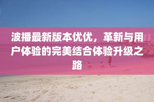 波播最新版本優(yōu)優(yōu)，革新與用戶體驗(yàn)的完美結(jié)合體驗(yàn)升級(jí)之路