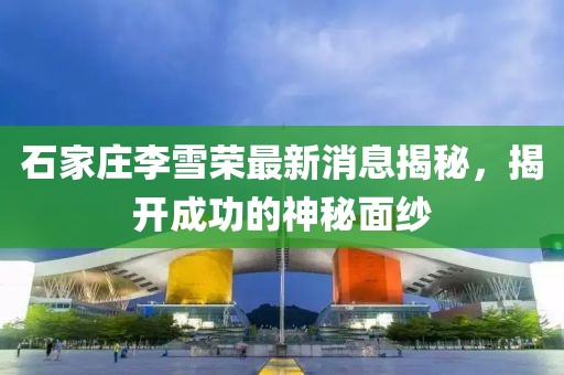 石家莊李雪榮最新消息揭秘，揭開成功的神秘面紗