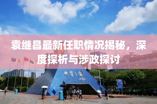 袁繼昌最新任職情況揭秘，深度探析與涉政探討
