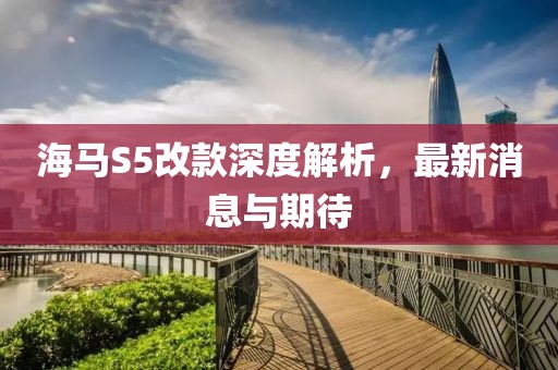 海馬S5改款深度解析，最新消息與期待