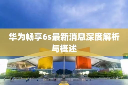 華為暢享6s最新消息深度解析與概述