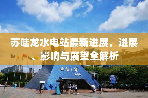 蘇哇龍水電站最新進(jìn)展，進(jìn)展、影響與展望全解析