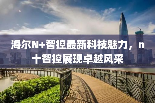 海爾N+智控最新科技魅力，n十智控展現(xiàn)卓越風(fēng)采