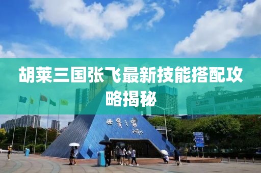 胡萊三國張飛最新技能搭配攻略揭秘