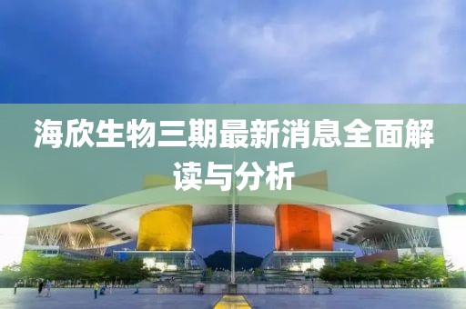 海欣生物三期最新消息全面解讀與分析