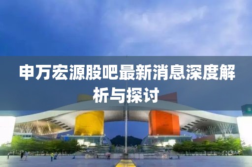申萬宏源股吧最新消息深度解析與探討